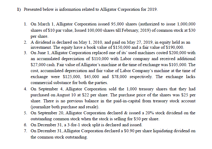 1) Presented below is information related to Alligator Corporation for 2019.
1. On March 1, Alligator Corporation issued 95,000 shares (authorized to issue 1,000,000
shares of $10 par value, Issued 100,000 shares till February, 2019) of common stock at $30
per share.
2. A dividend is declared on May 1, 2010, and paid on May 27, 2019, in equity held as an
investment. The equity have a book value of $150,000 and a fair value of $190,000.
3. On June 1, Alligator Corporation replaced one of its' used machines costed $200,000 with
an accumulated depreciation of $110,000 with Labor company and received additional
$27,000 cash. Fair value of Alligator's machine at the time of exchange was $105,000. The
cost, accumulated depreciation and fair value of Labor Company's machine at the time of
exchange were $125,000, $45,000 and $78,000 respectively. The exchange lacks
commercial substance for both the parties.
4. On September 4, Alligator Corporation sold the 1,000 treasury shares that they had
purchased on August 10 at $22 per share. The purchase price of the shares was $25 per
share. There is no previous balance in the paid-in-capital from treasury stock account
(journalize both purchase and resale).
5. On September 20, Alligator Corporation declared & issued a 20% stock dividend on the
outstanding common stock when the stock is selling for $50 per share.
6. On December 31, a 3-for-1 stock split is declared and issued.
7. On December 31, Alligator Corporation declared a $0.90 per share liquidating dividend on
the common stock outstanding.
