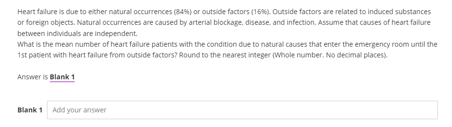 Heart failure is due to either natural occurrences (84%) or outside factors (16%). Outside factors are related to induced substances
or foreign objects. Natural occurrences are caused by arterial blockage, disease, and infection. Assume that causes of heart failure
between individuals are independent.
What is the mean number of heart failure patients with the condition due to natural causes that enter the emergency room until the
1st patient with heart failure from outside factors? Round to the nearest integer (Whole number. No decimal places).
Answer is Blank 1
Blank 1 Add your answer
