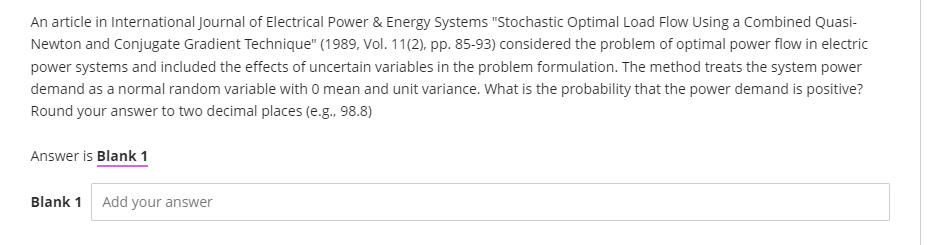 An article in International Journal of Electrical Power & Energy Systems "Stochastic Optimal Load Flow Using a Combined Quasi-
Newton and Conjugate Gradient Technique" (1989, Vol. 11(2), pp. 85-93) considered the problem of optimal power flow in electric
power systems and included the effects of uncertain variables in the problem formulation. The method treats the system power
demand as a normal random variable with 0 mean and unit variance. What is the probability that the power demand is positive?
Round your answer to two decimal places (e.g., 98.8)
Answer is Blank 1
Blank 1 Add your answer
