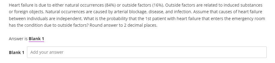 Heart failure is due to either natural occurrences (84%) or outside factors (16%). Outside factors are related to induced substances
or foreign objects. Natural occurrences are caused by arterial blockage, disease, and infection. Assume that causes of heart failure
between individuals are independent. What is the probability that the 1st patient with heart failure that enters the emergency room
has the condition due to outside factors? Round answer to 2 decimal places.
Answer is Blank 1
Blank 1 Add your answer
