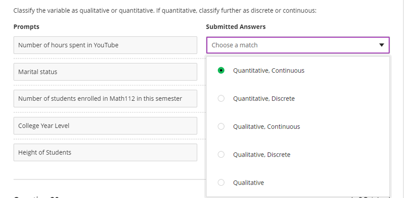 Classify the variable as qualitative or quantitative. If quantitative, classify further as discrete or continuous:
Prompts
Submitted Answers
Number of hours spent in YouTube
Choose a match
Marital status
Quantitative, Continuous
Number of students enrolled in Math112 in this semester
Quantitative, Discrete
College Year Level
O Qualitative, Continuous
Height of Students
Qualitative, Discrete
Qualitative
