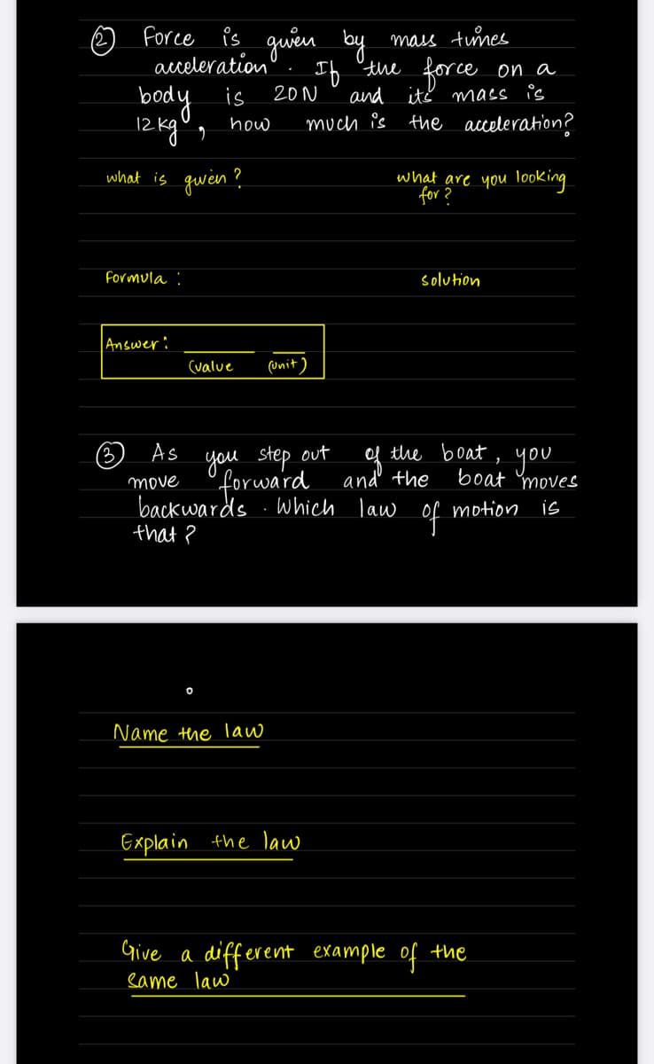 ☺ force Ps guen by
acceleration
mass tunes
If 'the force on a
and
ité mass is
much is the acceleration?
body
12 kg°,
is
20N
how
what is qween?
what are you looKing.
for ?
Formula :
solution
Answer:
(value
(unit )
you step out
forward
of the boat,
and the
As
you
boat moves
move
backwards .Which law
that ?
of
motion is
Name the law
Explain
the law
Give a different example of the
eame law
