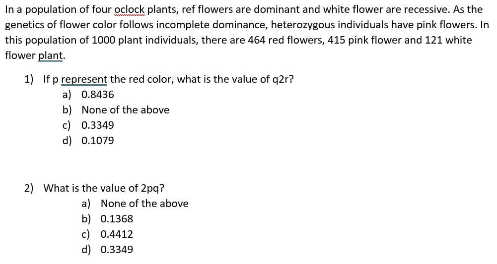 In a population of four oclock plants, ref flowers are dominant and white flower are recessive. As the
genetics of flower color follows incomplete dominance, heterozygous individuals have pink flowers. In
this population of 1000 plant individuals, there are 464 red flowers, 415 pink flower and 121 white
flower plant.
1) If p represent the red color, what is the value of q2r?
a) 0.8436
b) None of the above
c) 0.3349
d) 0.1079
2) What is the value of 2pq?
a) None of the above
b) 0.1368
c) 0.4412
d) 0.3349
