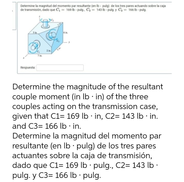Determine la magnitud del momento par resultante (en Ib - pulg) de los tres pares actuando sobre la caja
de transmisión, dado que C = 169 lb pulg., C2 = 143 ib - pulg. y C3 = 166 lb - pulg.
3 in
6 in.
2 in.
7 in.
Respuesta:
Determine the magnitude of the resultant
couple moment (in Ib · in) of the three
couples acting on the transmission case,
given that C1= 169 lb · in, C2= 143 lb · in.
and C3= 166 lb · in.
Determine la magnitud del momento par
resultante (en Ib · pulg) de los tres pares
actuantes sobre la caja de transmisión,
dado que C1= 169 lb · pulg., C2= 143 lb ·
pulg. y C3= 166 lb · pulg.
