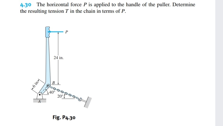 4.30 The horizontal force P is applied to the handle of the puller. Determine
the resulting tension T in the chain in terms of P.
9
A
24 in.
B
40°
20°
Fig. P4.30
4