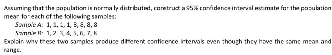 Assuming that the population is normally distributed, construct a 95% confidence interval estimate for the population
mean for each of the following samples:
Sample A: 1, 1, 1, 1, 8, 8, 8, 8
Sample B: 1, 2, 3, 4, 5, 6, 7, 8
Explain why these two samples produce different confidence intervals even though they have the same mean and
range.