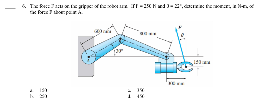 6. The force F acts on the gripper of the robot arm. If F = 250 N and 0 = 22°, determine the moment, in N-m, of
the force F about point A.
a.
150
b. 250
600 mm
30°
800 mm
C. 350
d. 450
F
0
300 mm
150 mm
