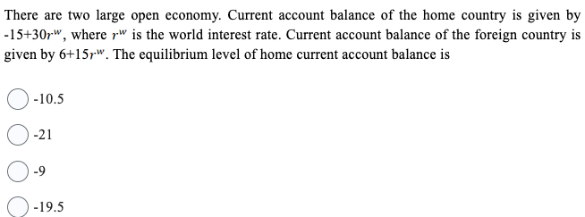 There are two large open economy. Current account balance of the home country is given by
-15+30r", where rw is the world interest rate. Current account balance of the foreign country is
given by 6+15rw. The equilibrium level of home current account balance is
-10.5
-21
-19.5