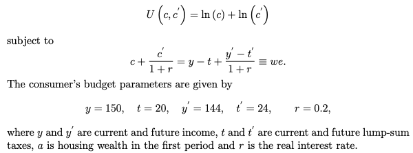 subject to
U (e,c) - In (c) + In (c)
=
y - t'
1+r
c+
=y-t+
1 + r
The consumer's budget parameters are given by
y = 150,
r = 0.2,
where y and y' are current and future income, t and t' are current and future lump-sum
taxes, a is housing wealth in the first period and r is the real interest rate.
=we.
t=20, y = 144, t = 24,