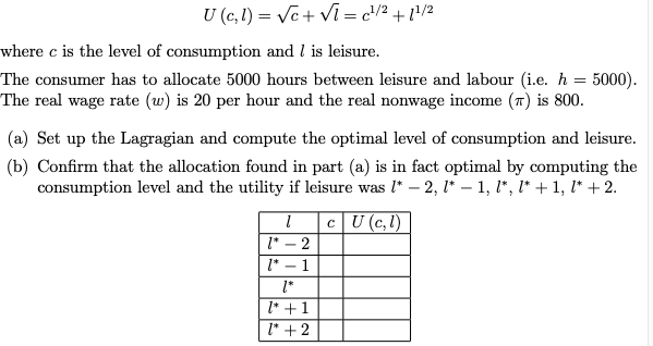U (c, 1) = √c+Vi=c¹/2 +1¹/2
where c is the level of consumption and I is leisure.
The consumer has to allocate 5000 hours between leisure and labour (i.e. h = 5000).
The real wage rate (w) is 20 per hour and the real nonwage income () is 800.
(a) Set up the Lagragian and compute the optimal level of consumption and leisure.
(b) Confirm that the allocation found in part (a) is in fact optimal by computing the
consumption level and the utility if leisure was l* —2, l* − 1, l*, l* + 1, l* + 2.
cU (c,l)
1
1* - 2
1* - 1
1*
1* +1
1* + 2
