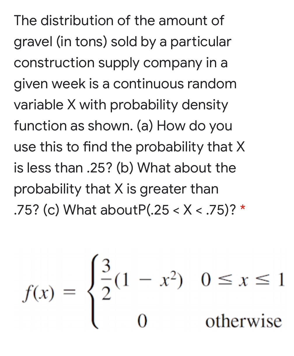 The distribution of the amount of
gravel (in tons) sold by a particular
construction supply company in a
given week is a continuous random
variable X with probability density
function as shown. (a) How do you
use this to find the probability that X
is less than .25? (b) What about the
probability that X is greater than
.75? (c) What aboutP(.25 < X < .75)? *
3
(1 – x²) 0 < x< 1
|
f(x)
otherwise
