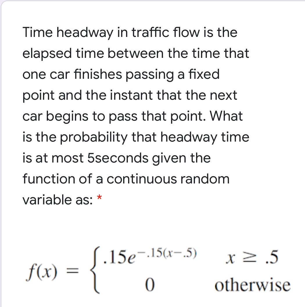 Time headway in traffic flow is the
elapsed time between the time that
one car finishes passing a fixed
point and the instant that the next
car begins to pass that point. What
is the probability that headway time
is at most 5seconds given the
function of a continuous random
variable as: *
J.15e-.15(x-.5)
x> .5
f(x) =
otherwise
