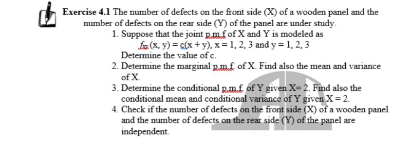 Exercise 4.1 The number of defects on the front side (X) of a wooden panel and the
number of defects on the rear side (Y) of the panel are under study.
1. Suppose that the joint p.m.f of X and Y is modeled as
fo (x, y) = s(x +y), x = 1, 2, 3 and y = 1, 2, 3
Determine the value of c.
2. Determine the marginal p.m.f. of X. Find also the mean and variance
of X.
3. Determine the conditional p.mf of Y given X= 2. Find also the
conditional mean and conditional variance of Y given X= 2.
4. Check if the number of defects on the front side (X) of a wooden panel
and the number of defects on the rear side (Y) of the panel are
independent.

