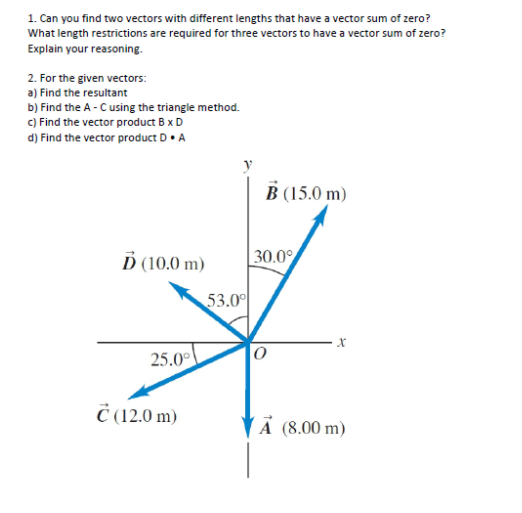 1. Can you find two vectors with different lengths that have a vector sum of zero?
What length restrictions are required for three vectors to have a vector sum of zero?
Explain your reasoning.
2. For the given vectors:
a) Find the resultant
b) Find the A - Cusing the triangle method.
c) Find the vector product B xD
d) Find the vector product D• A
B (15.0 m)
Ď (10.0 m)
30.0%
53.00
25.0°
Č (12.0 m)
(Ã (8.00 m)
