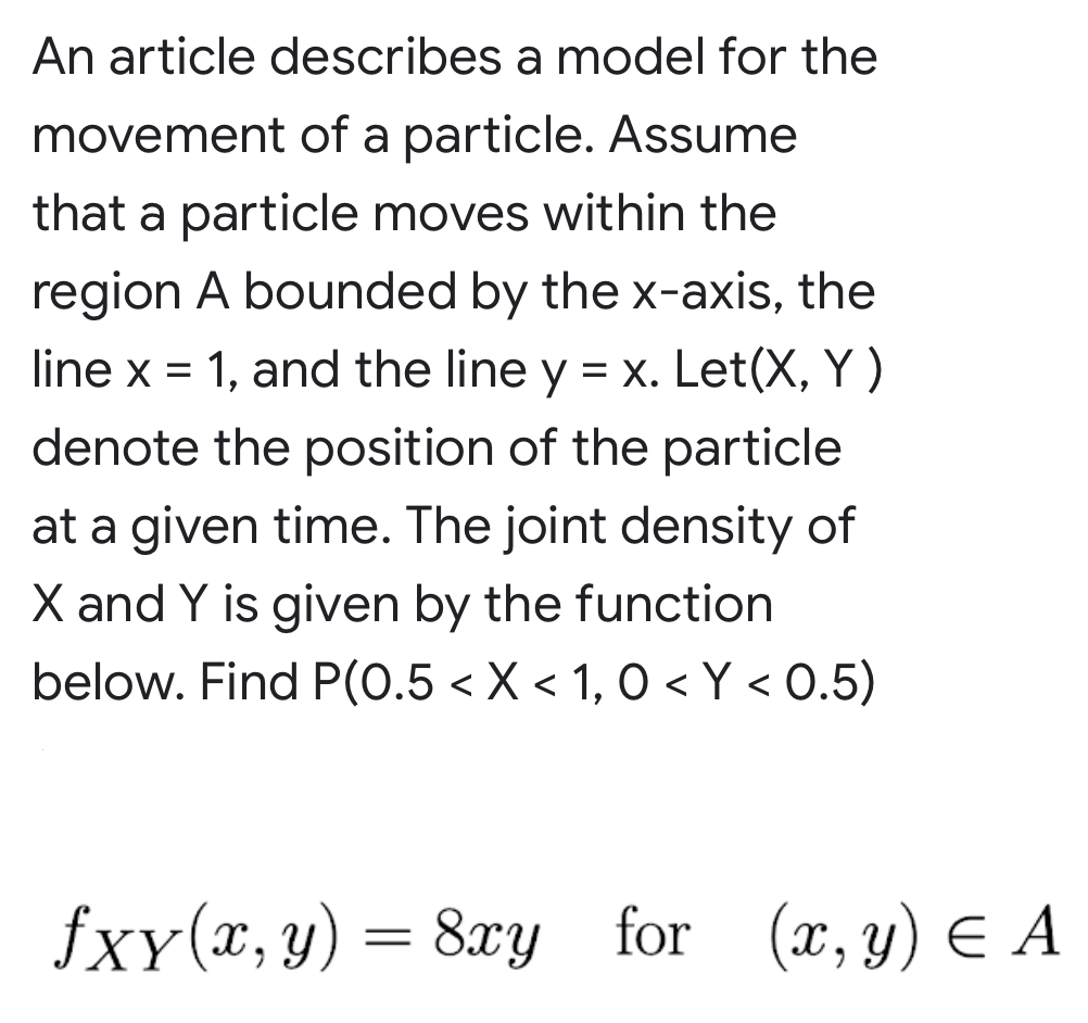 An article describes a model for the
movement of a particle. Assume
that a particle moves within the
region A bounded by the x-axis, the
line x = 1, and the line y = x. Let(X, Y )
denote the position of the particle
at a given time. The joint density of
X and Y is given by the function
below. Find P(0.5 < X < 1, O < Y < 0.5)
fxy(x,y) = 8xy for (x, y) E A
