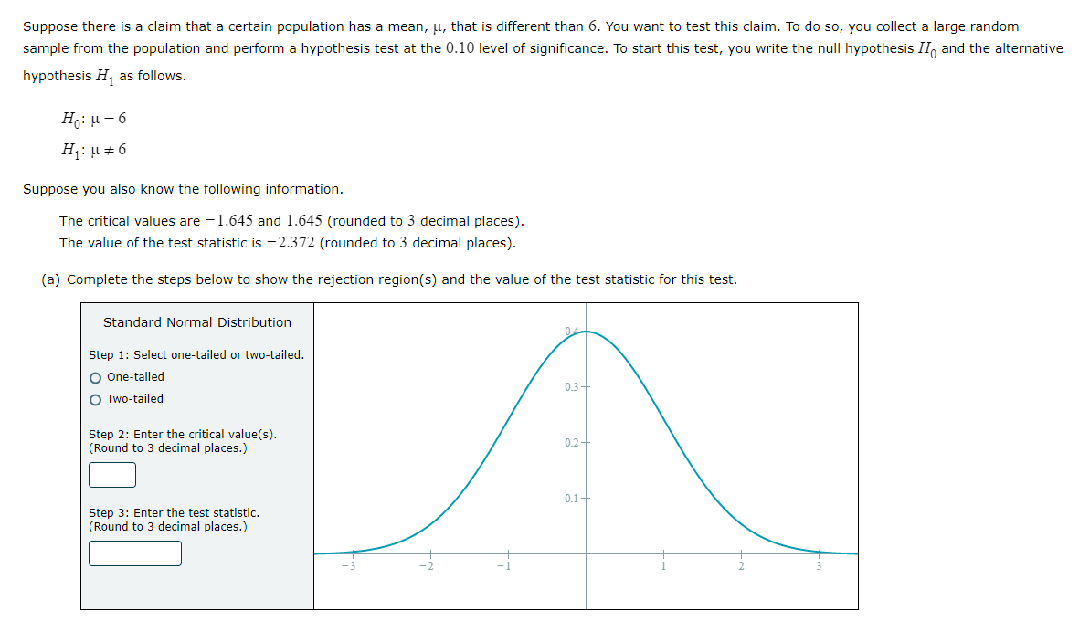 Suppose there is a claim that a certain population has a mean, μ, that is different than 6. You want to test this claim. To do so, you collect a large random
sample from the population and perform a hypothesis test at the 0.10 level of significance. To start this test, you write the null hypothesis Ho and the alternative
hypothesis H₁ as follows.
Ho: μ = 6
H₁: μ #6
Suppose you also know the following information.
The critical values are -1.645 and 1.645 (rounded to 3 decimal places).
The value of the test statistic is -2.372 (rounded to 3 decimal places).
(a) Complete the steps below to show the rejection region(s) and the value of the test statistic for this test.
Standard Normal Distribution
04
Step 1: Select one-tailed or two-tailed.
O One-tailed
0.3+
O Two-tailed
Step 2: Enter the critical value(s).
(Round to 3 decimal places.)
0.2+
0.1+
Step 3: Enter the test statistic.
(Round to 3 decimal places.)