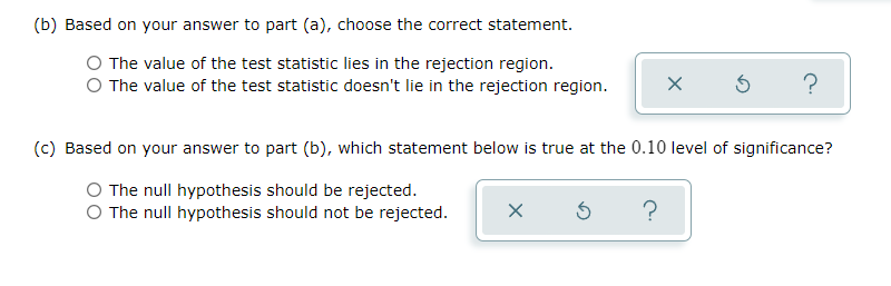 (b) Based on your answer to part (a), choose the correct statement.
The value of the test statistic lies in the rejection region.
O The value of the test statistic doesn't lie in the rejection region.
X
?
(c) Based on your answer to part (b), which statement below is true at the 0.10 level of significance?
The null hypothesis should be rejected.
O The null hypothesis should not be rejected.
X Ś
?