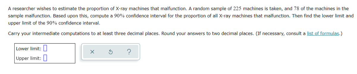 A researcher wishes to estimate the proportion of X-ray machines that malfunction. A random sample of 225 machines is taken, and 78 of the machines in the
sample malfunction. Based upon this, compute a 90% confidence interval for the proportion of all X-ray machines that malfunction. Then find the lower limit and
upper limit of the 90% confidence interval.
Carry your intermediate computations to at least three decimal places. Round your answers to two decimal places. (If necessary, consult a list of formulas.)
Lower limit: I
?
Upper limit:
