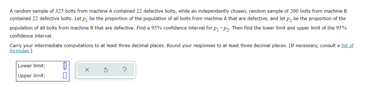 A random sample of 325 bolts from machine A contained 22 defective bolts, while an independently chosen, random sample of 200 bolts from machine B
contained 22 defective bolts. Let p₁ be the proportion of the population of all bolts from machine A that are defective, and let p₂ be the proportion of the
population of all bolts from machine B that are defective. Find a 95% confidence interval for P₁-P₂. Then find the lower limit and upper limit of the 95%
confidence interval.
Carry your intermediate computations to at least three decimal places. Round your responses to at least three decimal places. (If necessary, consult a list of
formulas.)
Lower limit:
1
X
S
Upper limit: