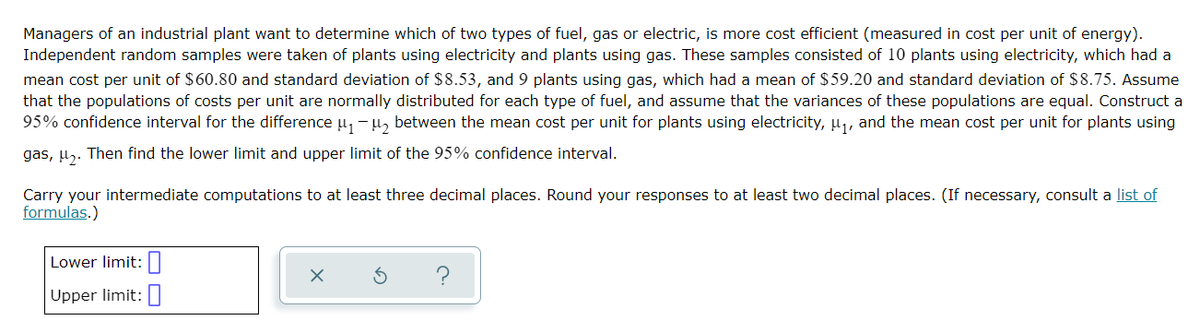 Managers of an industrial plant want to determine which of two types of fuel, gas or electric, is more cost efficient (measured in cost per unit of energy).
Independent random samples were taken of plants using electricity and plants using gas. These samples consisted of 10 plants using electricity, which had a
mean cost per unit of $60.80 and standard deviation of $8.53, and 9 plants using gas, which had a mean of $59.20 and standard deviation of $8.75. Assume
that the populations of costs per unit are normally distributed for each type of fuel, and assume that the variances of these populations are equal. Construct a
95% confidence interval for the difference μ₁ −μ₂ between the mean cost per unit for plants using electricity, μ₁, and the mean cost per unit for plants using
gas, ₂. Then find the lower limit and upper limit of the 95% confidence interval.
Carry your intermediate computations to at least three decimal places. Round your responses to at least two decimal places. (If necessary, consult a list of
formulas.)
Lower limit:
Upper limit:
X
5