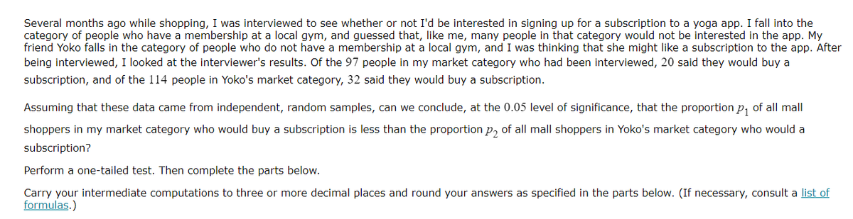 Several months ago while shopping, I was interviewed to see whether or not I'd be interested in signing up for a subscription to a yoga app. I fall into the
category of people who have a membership at a local gym, and guessed that, like me, many people in that category would not be interested in the app. My
friend Yoko falls in the category of people who do not have a membership at a local gym, and I was thinking that she might like a subscription to the app. After
being interviewed, I looked at the interviewer's results. Of the 97 people in my market category who had been interviewed, 20 said they would buy a
subscription, and of the 114 people in Yoko's market category, 32 said they would buy a subscription.
Assuming that these data came from independent, random samples, can we conclude, at the 0.05 level of significance, that the proportion p, of all mall
shoppers in my market category who would buy a subscription is less than the proportion p, of all mall shoppers in Yoko's market category who would a
subscription?
Perform a one-tailed test. Then complete the parts below.
Carry your intermediate computations to three or more decimal places and round your answers as specified in the parts below. (If necessary, consult a list of
formulas.)
