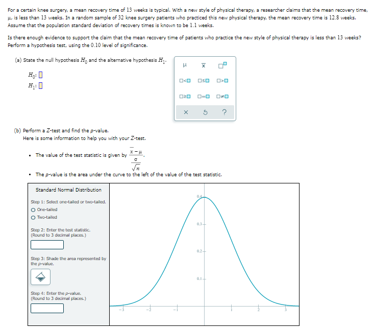 For a certain knee surgery, a mean recovery time of 13 weeks is typical. With a new style of physical therapy, a researcher claims that the mean recovery time,
μ, is less than 13 weeks. In a random sample of 32 knee surgery patients who practiced this new physical therapy, the mean recovery time is 12.8 weeks.
Assume that the population standard deviation of recovery times is known to be 1.1 weeks.
Is there enough evidence to support the claim that the mean recovery time of patients who practice the new style of physical therapy is less than 13 weeks?
Perform a hypothesis test, using the 0.10 level of significance.
(a) State the null hypothesis Ho and the alternative hypothesis H₁.
H
Ho: O
H₁:0
O<O
OSO
O>O
020
ローロ
OO
?
(b) Perform a Z-test and find the p-value.
Here is some information to help you with your Z-test.
• The value of the test statistic is given by
x-μ
√n
• The p-value is the area under the curve to the left of the value of the test statistic.
Standard Normal Distribution
04
Step 1: Select one-tailed or two-tailed.
O One-tailed
Two-tailed
0.3+
Step 2: Enter the test statistic.
(Round to 3 decimal places.)
02+
Step 3: Shade the area represented by
the p-value.
01+
Step 4: Enter the p-value.
(Round to 3 decimal places.)
X