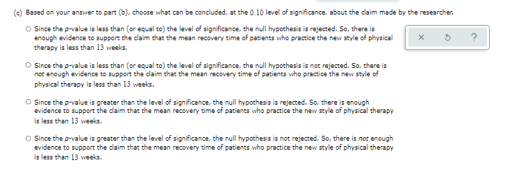 (c) Based on your answer to part (b), choose what can be concluded, at the 0.10 level of significance, about the claim made by the researcher.
O Since the p-value is less than (or equal to) the level of significance, the null hypothesis is rejected. So, there is
enough evidence to support the claim that the mean recovery time of patients who practice the new style of physical
therapy is less than 13 weeks.
x
O Since the p-value is less than (or equal to) the level of significance, the null hypothesis is not rejected. So, there is
not enough evidence to support the claim that the mean recovery time of patients who practice the new style of
physical therapy is less than 13 weeks.
O Since the p-value is greater than the level of significance, the null hypothesis is rejected. So, there is enough
evidence to support the claim that the mean recovery time of patients who practice the new style of physical therapy
is less than 13 weeks.
O Since the p-value is greater than the level of significance, the null hypothesis is not rejected. So, there is not enough
evidence to support the claim that the mean recovery time of patients who practice the new style of physical therapy
is less than 13 weeks.