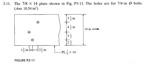 3-11. The 7/8 x 14 plate shown in Fig. P3-11. The holes are for 7/8-in Ø bolts.
(Ans. 10.54 in?)
|3 in
14 in
1늘 in 2 in
LPL x 14
FIGURE P3-11
-le -le

