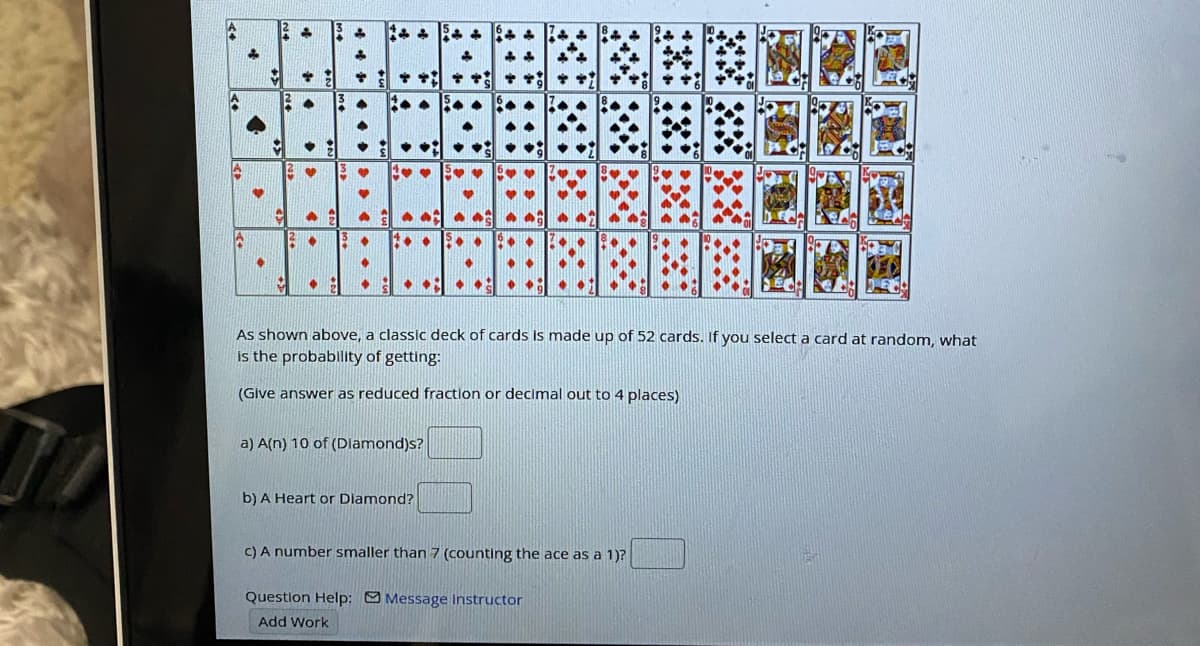 • •:
S
...
As shown above, a classic deck of cards is made up of 52 cards. If you select a card at random, what
is the probablity of getting:
(Give answer as reduced fraction or decimal out to 4 places)
a) A(n) 10 of (Dlamond)s?
b) A Heart or Diamond?
C) A number smaller than 7 (counting the ace as a 1)?
Question Help: Message Instructor
Add Work
