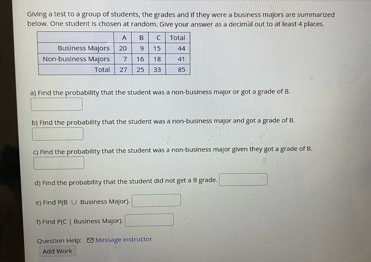 Giving a test to a group of students, the grades and if they were a business majors are summarized
below. One student is chosen at random. Give your answer as a decimal out to at least 4 places.
A
Total
Business Majors
20
9.
15
44
Non-business Majors
7
16
18
41
Total
27
25
33
85
a) Find the probability that the student was a non-business major or got a grade of B.
b) Find the probability that the student was a non-business major and got a grade of B.
C) Find the probability that the student was a non-business major glven they got a grade of B.
d) Find the probability that the student did not get a B grade.
e) Find P(B U Business Major).
f) Find P(C | Business Major).
Question Help: Message Instructor
Add Work
