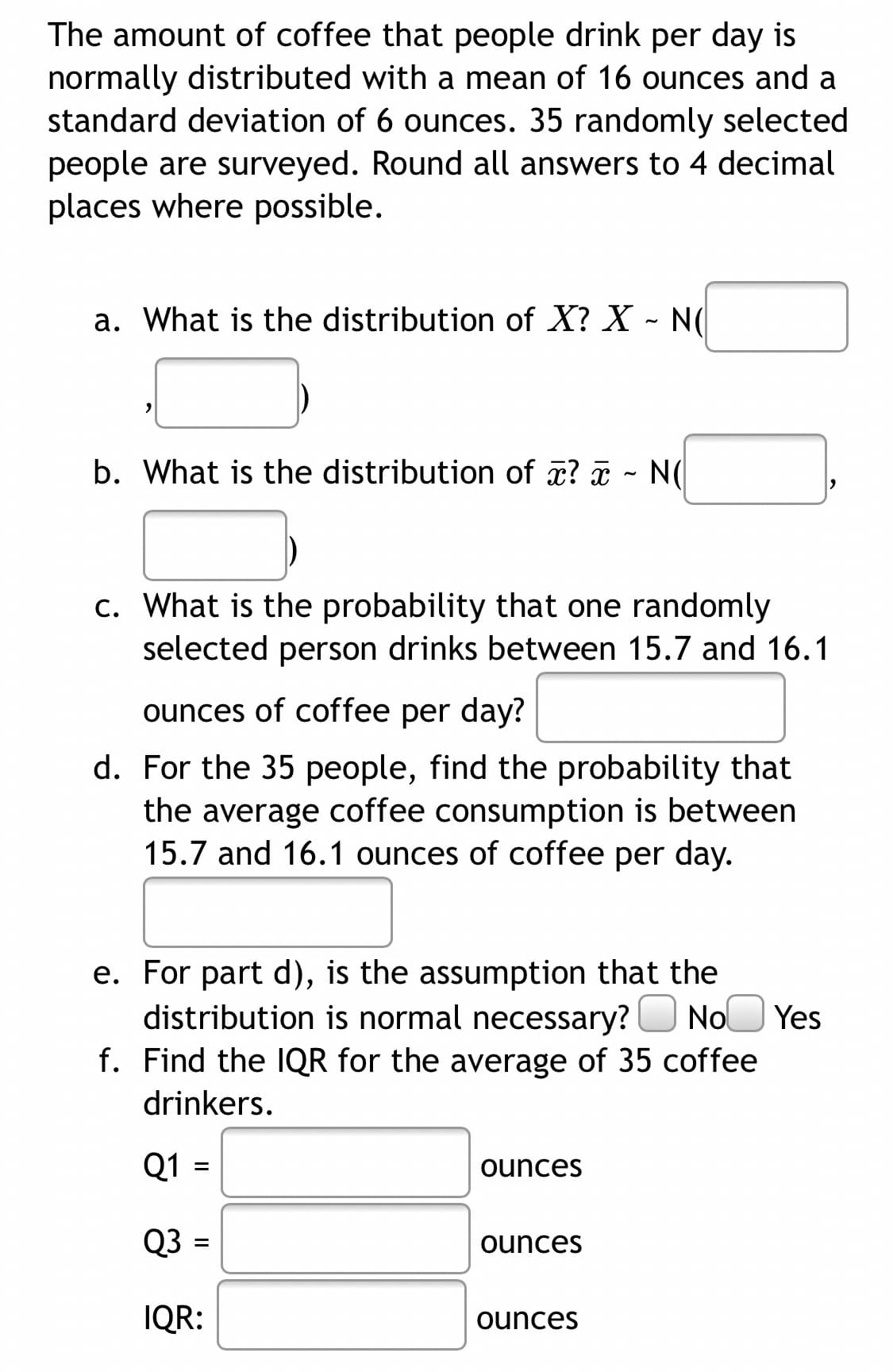 The amount of coffee that people drink per day is
normally distributed with a mean of 16 ounces and a
standard deviation of 6 ounces. 35 randomly selected
people are surveyed. Round all answers to 4 decimal
places where possible.
a. What is the distribution of X? X - N(
b. What is the distribution of ? - N(
c. What is the probability that one randomly
selected person drinks between 15.7 and 16.1
ounces of coffee per day?
d. For the 35 people, find the probability that
the average coffee consumption is between
15.7 and 16.1 ounces of coffee per day.
e. For part d), is the assumption that the
distribution is normal necessary?O NoO Yes
f. Find the IQR for the average of 35 coffee
drinkers.
Q1
ounces
Q3 =
ounces
IQR:
ounces
II
