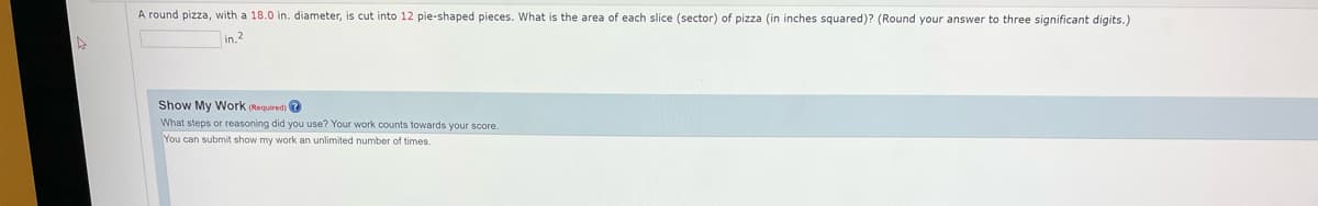 A round pizza, with a 18.0 in. diameter, is cut into 12 pie-shaped pieces. What is the area of each slice (sector) of pizza (in inches squared)? (Round your answer to three significant digits.)
in."
Show My Work (Required) ?
What steps or reasoning did you use? Your work counts towards your score.
You can submit show my work an unlimited number of times.

