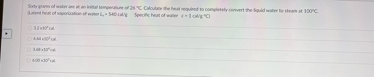 Sixty grams of water are at an initial temperature of 26 °C. Calculate the heat required to completely convert the liquid water to steam at 100°C.
(Latent heat of vaporization of water Ly = 540 cal/g
Specific heat of water c = 1 cal/g °C)
O 3.2 x101 cal.
O 4.44 x103 cal.
O 3.68 x104 cal.
O 6.00 x103 cal.
