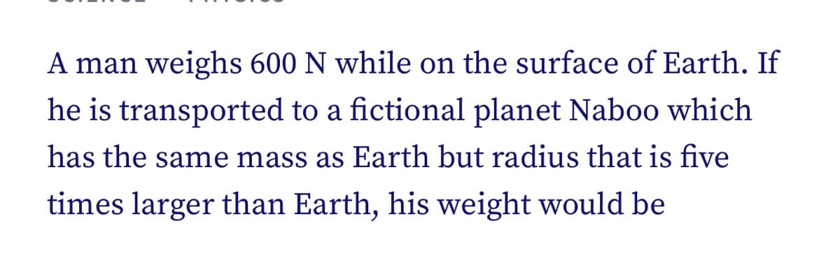 A man weighs 600 N while on the surface of Earth. If
he is transported to a fictional planet Naboo which
has the same mass as Earth but radius that is five
times larger than Earth, his weight would be
