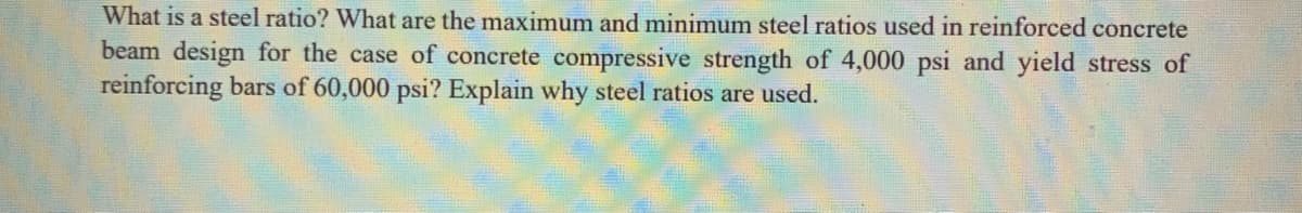 What is a steel ratio? What are the maximum and minimum steel ratios used in reinforced concrete
beam design for the case of concrete compressive strength of 4,000 psi and yield stress of
reinforcing bars of 60,000 psi? Explain why steel ratios are used.
