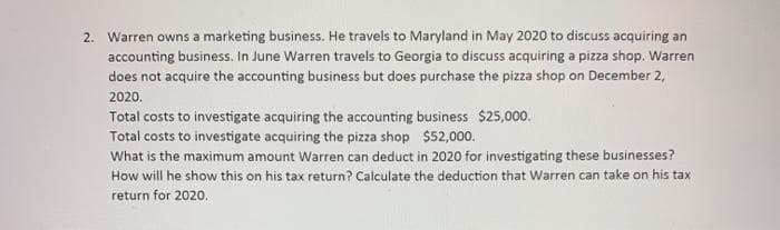 2. Warren owns a marketing business. He travels to Maryland in May 2020 to discuss acquiring an
accounting business. In June Warren travels to Georgia to discuss acquiring a pizza shop. Warren
does not acquire the accounting business but does purchase the pizza shop on December 2,
2020.
Total costs to investigate acquiring the accounting business $25,000.
Total costs to investigate acquiring the pizza shop $52,000.
What is the maximum amount Warren can deduct in 2020 for investigating these businesses?
How will he show this on his tax return? Calculate the deduction that Warren can take on his tax
return for 202o.
