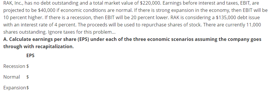 RAK, Inc., has no debt outstanding and a total market value of $220,000. Earnings before interest and taxes, EBIT, are
projected to be $40,000 if economic conditions are normal. If there is strong expansion in the economy, then EBIT will be
10 percent higher. If there is a recession, then EBIT will be 20 percent lower. RAK is considering a $135,000 debt issue
with an interest rate of 4 percent. The proceeds will be used to repurchase shares of stock. There are currently 11,000
shares outstanding. Ignore taxes for this problem..
A. Calculate earnings per share (EPS) under each of the three economic scenarios assuming the company goes
through with recapitalization.
EPS
Recession $
Normal $
Expansion$
