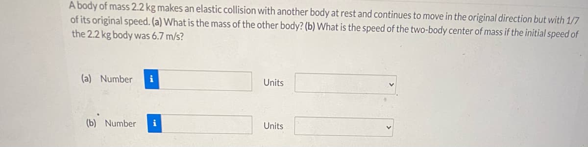 A body of mass 2.2 kg makes an elastic collision with another body at rest and continues to move in the original direction but with 1/7
of its original speed. (a) What is the mass of the other body? (b) What is the speed of the two-body center of mass if the initial speed of
the 2.2 kg body was 6.7 m/s?
(a) Number
i
Units
(b) Number
i
Units
