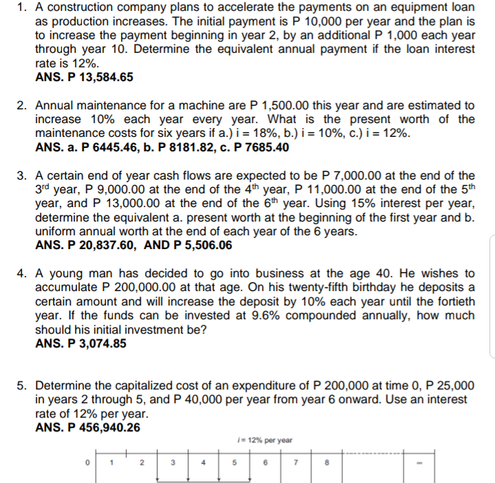 1. A construction company plans to accelerate the payments on an equipment loan
as production increases. The initial payment is P 10,000 per year and the plan is
to increase the payment beginning in year 2, by an additional P 1,000 each year
through year 10. Determine the equivalent annual payment if the loan interest
rate is 12%.
ANS. P 13,584.65
2. Annual maintenance for a machine are P 1,500.00 this year and are estimated to
increase 10% each year every year. What is the present worth of the
maintenance costs for six years if a.)i = 18%, b.) i = 10%, c.) i = 12%.
ANS. a. P 6445.46, b. P 8181.82, c. P 7685.40
3. A certain end of year cash flows are expected to be P 7,000.00 at the end of the
3rd year, P 9,000.00 at the end of the 4th year, P 11,000.00 at the end of the 5th
year, and P 13,000.00 at the end of the 6th year. Using 15% interest per year,
determine the equivalent a. present worth at the beginning of the first year and b.
uniform annual worth at the end of each year of the 6 years.
ANS. P 20,837.60, AND P 5,506.06
4. A young man has decided to go into business at the age 40. He wishes to
accumulate P 200,000.00 at that age. On his twenty-fifth birthday he deposits a
certain amount and will increase the deposit by 10% each year until the fortieth
year. If the funds can be invested at 9.6% compounded annually, how much
should his initial investment be?
ANS. P 3,074.85
5. Determine the capitalized cost of an expenditure of P 200,000 at time 0, P 25,000
in years 2 through 5, and P 40,000 per year from year 6 onward. Use an interest
rate of 12% per year.
ANS. P 456,940.26
i= 12% per year
1
4
6
7
3.

