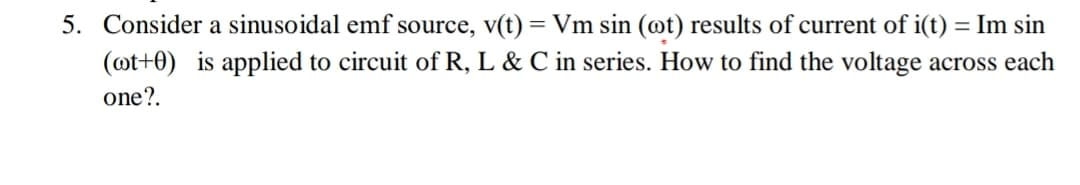 Consider a sinusoidal emf source, v(t) = Vm sin (@t) results of current of i(t) = Im sin
(@t+0) is applied to circuit of R, L & C in series. How to find the voltage across each
one?.
