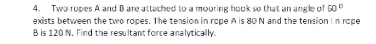 Two ropes A and B are attached to a mooring hook so that an angle of 60 0
exists between the two ropes. The tension in rope A is 80 N and the tension I n rope
B is 120 N. Find the resultant force analytically.
4.
