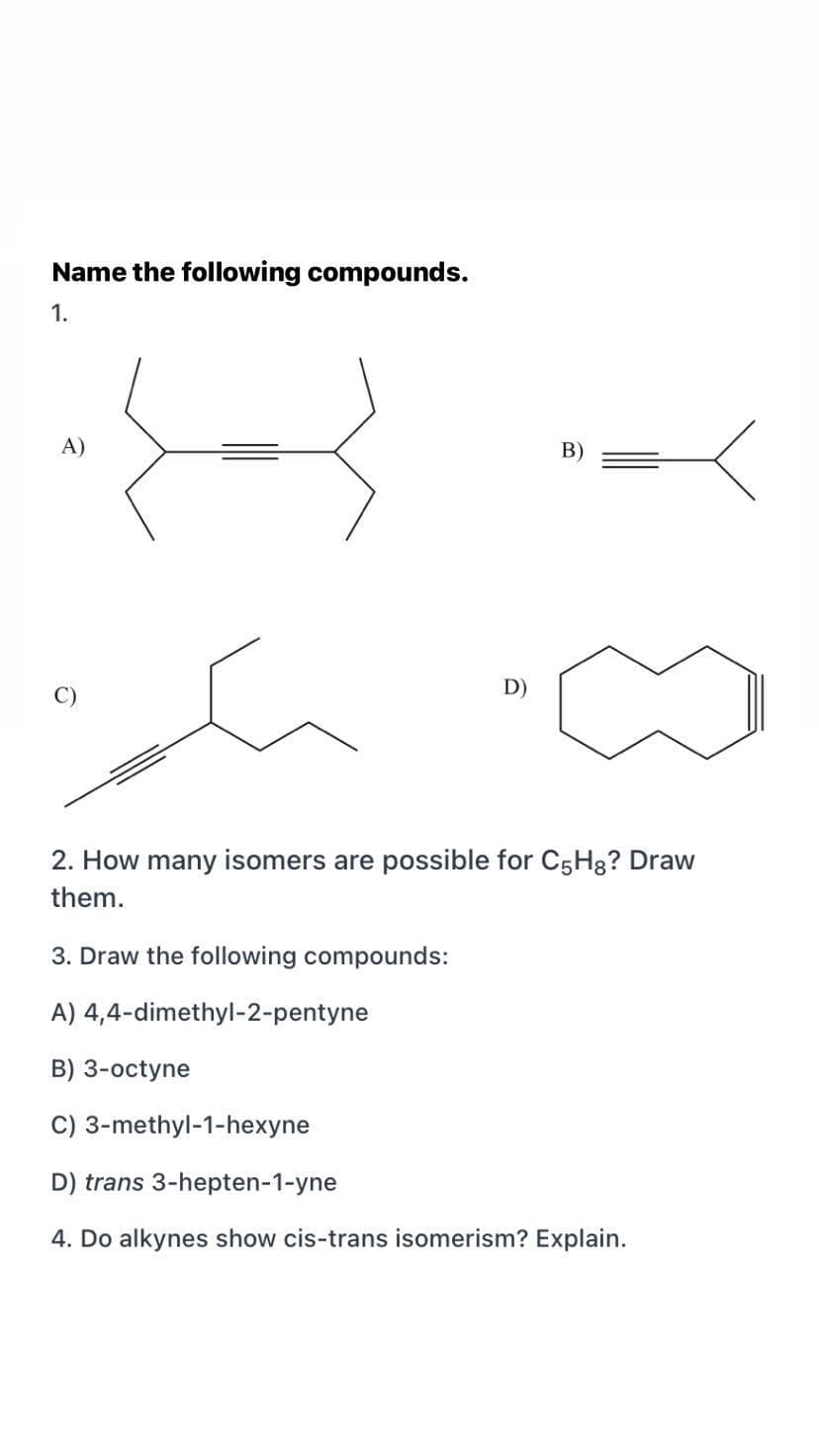 Name the following compounds.
1.
A)
C)
D)
2. How many isomers are possible for C5H8? Draw
them.
3. Draw the following compounds:
A) 4,4-dimethyl-2-pentyne
B) 3-octyne
C) 3-methyl-1-hexyne
D) trans 3-hepten-1-yne
4. Do alkynes show cis-trans isomerism? Explain.
B)
