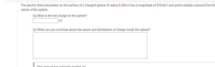 The electric field everywhere on the surface of a charged sphere of radius 0.204 m has a magnitude of 510 N/C and points radially outward from th
center of the sphere.
(a) What is the net charge on the sphere?
]nc
(b) What can you conclude about the nature and distribution of charge inside the sphere?
Thie anewer hae not hean graded vet
