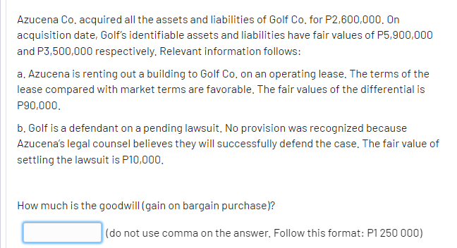 Azucena Co, acquired all the assets and liabilities of Golf Co, for P2,600,000, On
acquisition date, Golf's identifiable assets and liabilities have fair values of P5,900,000
and P3,500,000 respectively. Relevant information follows:
a. Azucena is renting out a building to Golf Co, on an operating lease. The terms of the
lease compared with market terms are favorable. The fair values of the differential is
P90,000.
b. Golf is a defendant on a pending lawsuit, No provision was recognized because
Azucena's legal counsel believes they will successfully defend the case, The fair value of
settling the lawsuit is P10,000.
How much is the goodwill (gain on bargain purchase)?
(do not use comma on the answer. Follow this format: P1 250 000)

