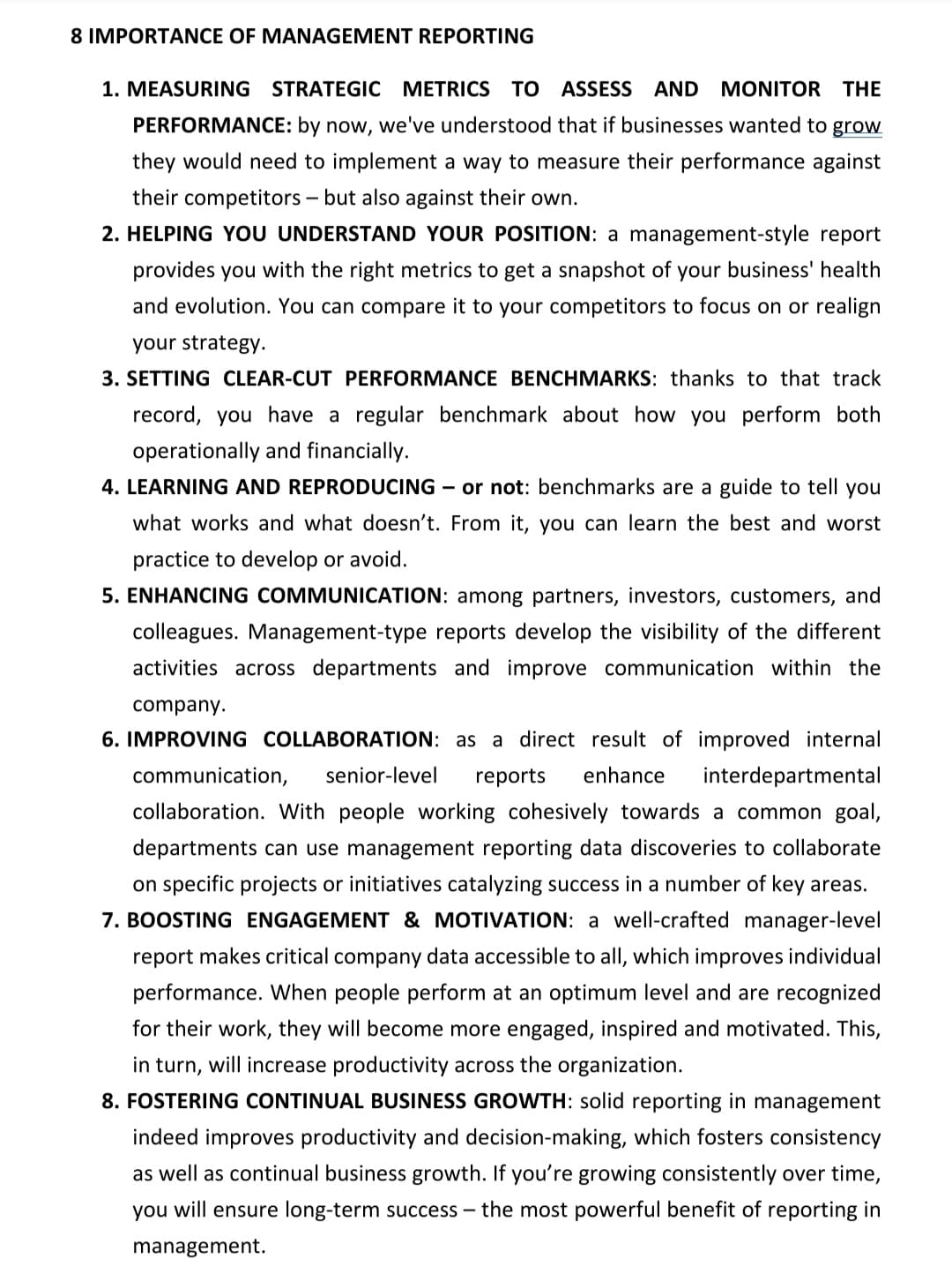 8 IMPORTANCE OF MANAGEMENT REPORTING
1. MEASURING STRATEGIC METRICS TO ASSESS
AND MONITOR THE
PERFORMANCE: by now, we've understood that if businesses wanted to grow
they would need to implement a way to measure their performance against
their competitors – but also against their own.
2. HELPING YOU UNDERSTAND YOUR POSITION: a management-style report
provides you with the right metrics to get a snapshot of your business' health
and evolution. You can compare it to your competitors to focus on or realign
your strategy.
3. SETTING CLEAR-CUT PERFORMANCE BENCHMARKS: thanks to that track
record, you have a regular benchmark about how you perform both
operationally and financially.
4. LEARNING AND REPRODUCING – or not: benchmarks are a guide to tell you
what works and what doesn't. From it, you can learn the best and worst
practice to develop or avoid.
5. ENHANCING COMMUNICATION: among partners, investors, customers, and
colleagues. Management-type reports develop the visibility of the different
activities across departments and improve communication within the
company.
6. IMPROVING COLLABORATION: as a direct result of improved internal
communication,
senior-level
reports
enhance
interdepartmental
collaboration. With people working cohesively towards a common goal,
departments can use management reporting data discoveries to collaborate
on specific projects or initiatives catalyzing success in a number of key areas.
7. BOOSTING ENGAGEMENT & MOTIVATION: a well-crafted manager-level
report makes critical company data accessible to all, which improves individual
performance. When people perform at an optimum level and are recognized
for their work, they will become more engaged, inspired and motivated. This,
in turn, will increase productivity across the organization.
8. FOSTERING CONTINUAL BUSINESS GROWTH: solid reporting in management
indeed improves productivity and decision-making, which fosters consistency
as well as continual business growth. If you're growing consistently over time,
you will ensure long-term success – the most powerful benefit of reporting in
management.

