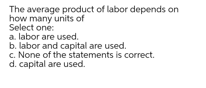 The average product of labor depends on
how many units of
Select one:
a. labor are used.
b. labor and capital are used.
c. None of the statements is correct.
d. capital are used.
