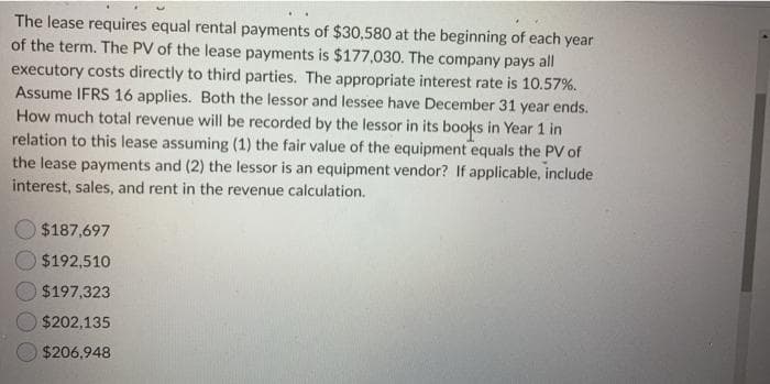 The lease requires equal rental payments of $30,580 at the beginning of each year
of the term. The PV of the lease payments is $177,030. The company pays all
executory costs directly to third parties. The appropriate interest rate is 10.57%.
Assume IFRS 16 applies. Both the lessor and lessee have December 31 year ends.
How much total revenue will be recorded by the lessor in its books in Year 1 in
relation to this lease assuming (1) the fair value of the equipment equals the PV of
the lease payments and (2) the lessor is an equipment vendor? If applicable, include
interest, sales, and rent in the revenue calculation.
$187,697
$192,510
$197,323
$202,135
$206,948
