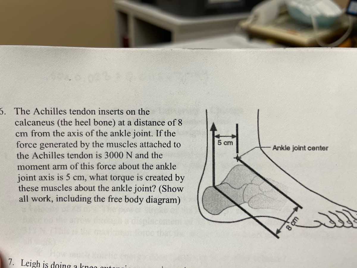 3. The Achilles tendon inserts on the
calcaneus (the heel bone) at a distance of 8
cm from the axis of the ankle joint. If the
force generated by the muscles attached to
the Achilles tendon is 3000 N and the
5 cm
Ankle joint center
moment arm of this force about the ankle
joint axis is 5 cm, what torque is created by
these muscles about the ankle joint? (Show
all work, including the free body diagram)
7. Leigh is doing a knen outo
8 çm
