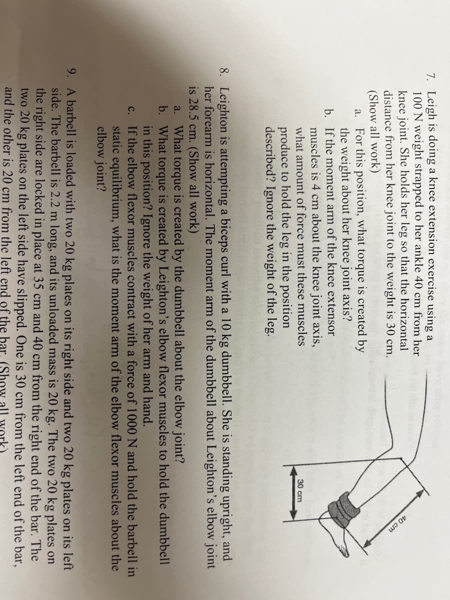 40cm
7. Leigh is doing a knee extension exercise using a
100 N weight strapped to her ankle 40 cm from her
knee joint. She holds her leg so that the horizontal
distance from her knee joint to the weight is 30 cm.
(Show all work)
a. For this position, what torque is created by
the weight about her knee joint axis?
b. If the moment arm of the knee extensor
muscles is 4 cm about the knee joint axis,
what amount of force must these muscles
30 cm
produce to hold the leg in the position
described? Ignore the weight of the leg.
8. Leighton is attempting a biceps curl with a 10 kg dumbbell. She is standing upright, and
her forearm is horizontal. The moment arm of the dumbbell about Leighton's elbow joint
is 28.5 cm. (Show all work)
What torque is created by the dumbbell about the elbow joint?
b. What torque is created by Leighton's elbow flexor muscles to hold the dumbbell
in this position? Ignore the weight of her arm and hand.
c. If the elbow flexor muscles contract with a force of 1000 N and hold the barbell in
static equilibrium, what is the moment arm of the elbow flexor muscles about the
elbow joint?
a.
9. A barbell is loaded with two 20 kg plates on its right side and two 20 kg plates on its left
side. The barbell is 2.2 m long, and its unloaded mass is 20 kg. The two 20 kg plates on
the right side are locked in place at 35 cm and 40 cm from the right end of the bar. The
two 20 kg plates on the left side have slipped. One is 30 cm from the left end of the bar,
and the other is 20 cm from the left end of the bar (Show all work)
