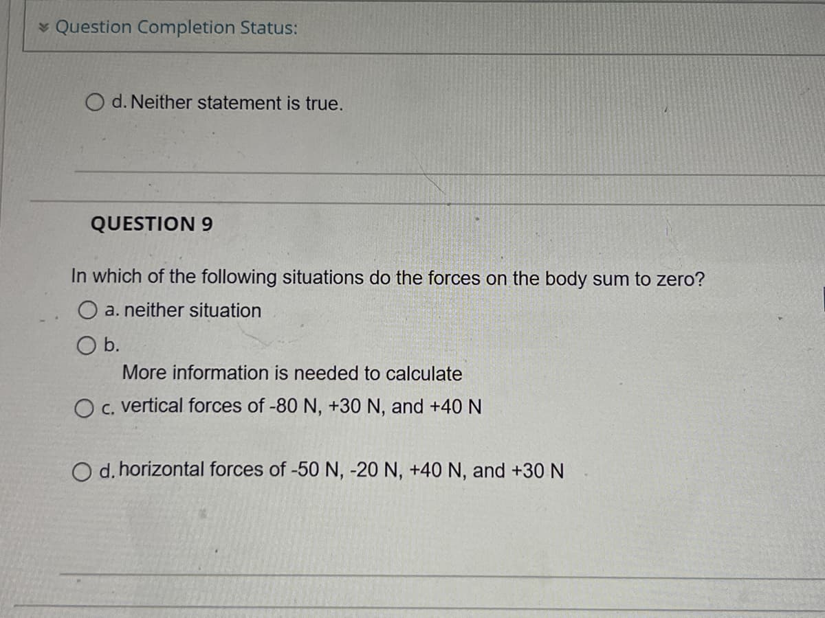* Question Completion Status:
O d. Neither statement is true.
QUESTION 9
In which of the following situations do the forces on the body sum to zero?
O a. neither situation
Ob.
More information is needed to calculate
O C. vertical forces of -80 N, +30 N, and +40 N
O d. horizontal forces of -50 N, -20 N, +40 N, and +30 N
